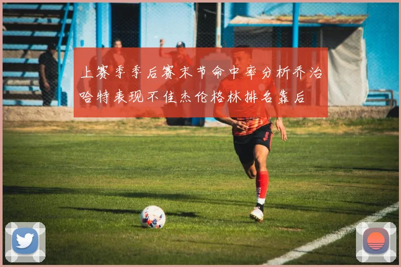 上赛季季后赛末节命中率分析乔治哈特表现不佳杰伦格林排名靠后