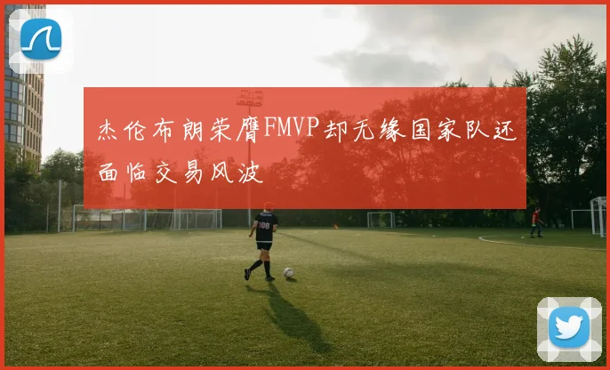 杰伦布朗荣膺FMVP却无缘国家队还面临交易风波