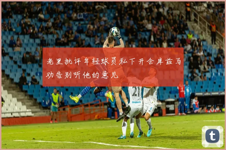 老里批评年轻球员私下开会库兹马劝告别听他的意见