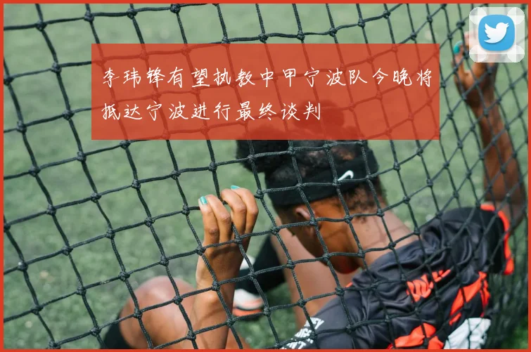 李玮锋有望执教中甲宁波队今晚将抵达宁波进行最终谈判