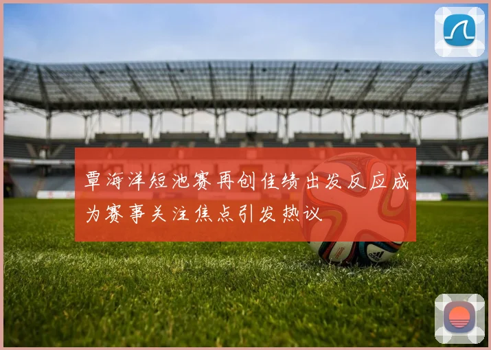 覃海洋短池赛再创佳绩出发反应成为赛事关注焦点引发热议