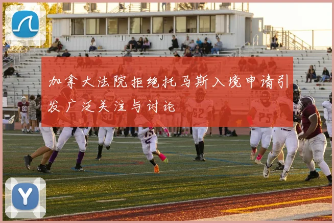 加拿大法院拒绝托马斯入境申请引发广泛关注与讨论