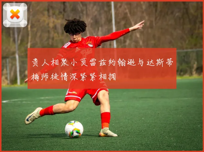 贵人相聚小莫雷兹约翰逊与达斯蒂梅师徒情深紧紧相拥