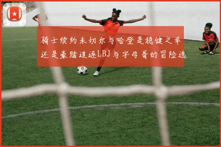 骑士续约米切尔与哈登是稳健之举还是豪赌追逐LBJ与字母哥的冒险选择