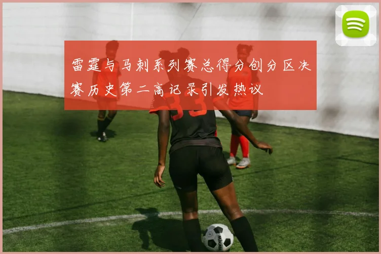 雷霆与马刺系列赛总得分创分区决赛历史第二高记录引发热议