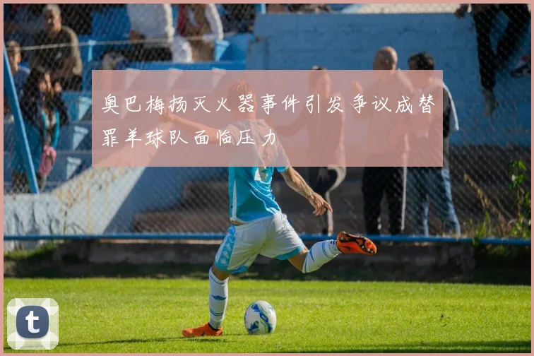 奥巴梅扬灭火器事件引发争议成替罪羊球队面临压力