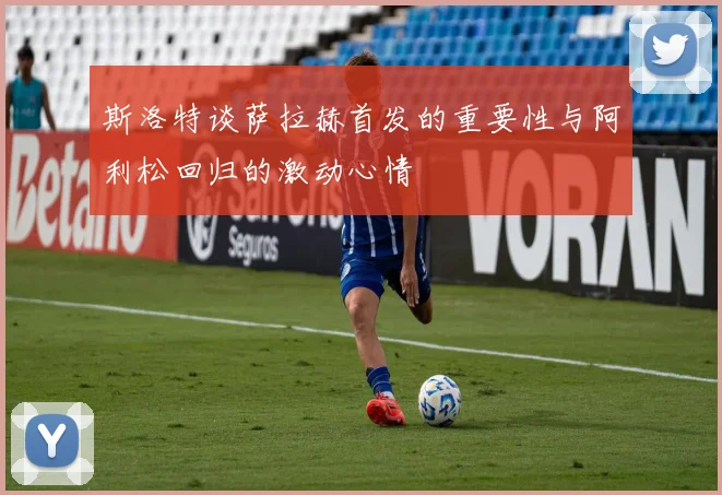 斯洛特谈萨拉赫首发的重要性与阿利松回归的激动心情