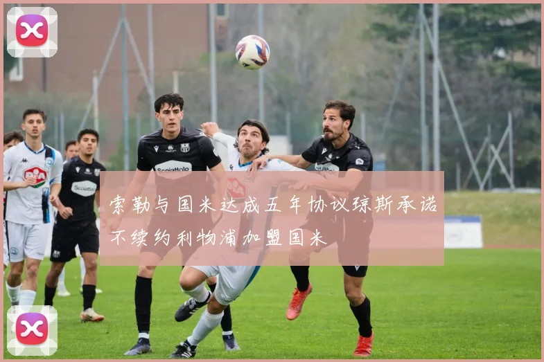 索勒与国米达成五年协议琼斯承诺不续约利物浦加盟国米