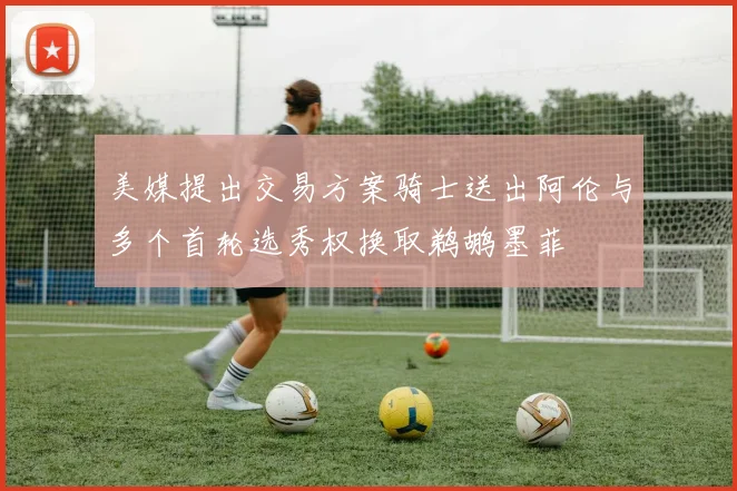 美媒提出交易方案骑士送出阿伦与多个首轮选秀权换取鹈鹕墨菲
