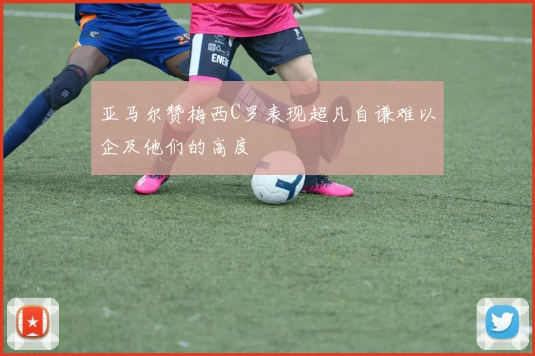 亚马尔赞梅西C罗表现超凡自谦难以企及他们的高度