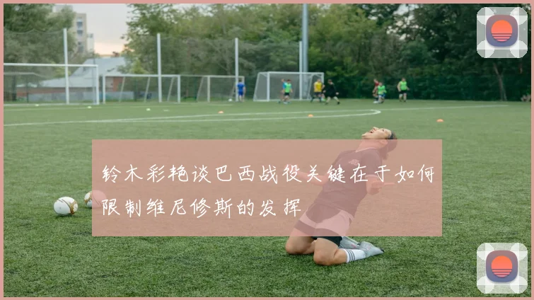 铃木彩艳谈巴西战役关键在于如何限制维尼修斯的发挥
