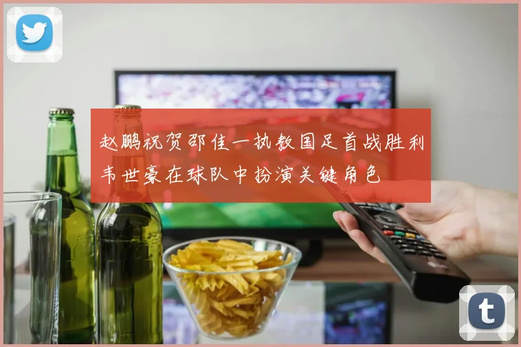 赵鹏祝贺邵佳一执教国足首战胜利韦世豪在球队中扮演关键角色