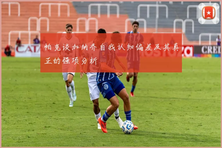 帕克谈加纳乔自我认知偏差及其真正的强项分析