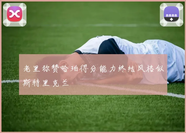 老里称赞哈珀得分能力终结风格似斯特里克兰