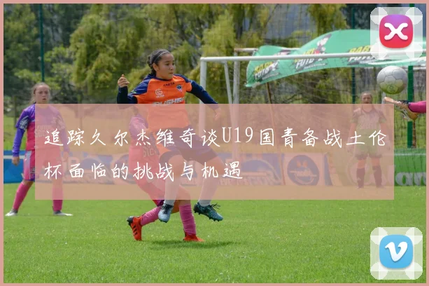 追踪久尔杰维奇谈U19国青备战土伦杯面临的挑战与机遇