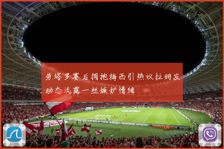 劳塔罗赛后拥抱梅西引热议拉姆发动态流露一丝嫉妒情绪