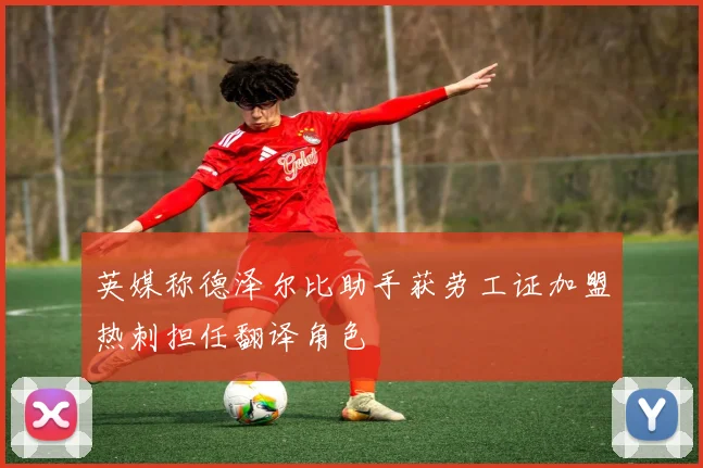 英媒称德泽尔比助手获劳工证加盟热刺担任翻译角色