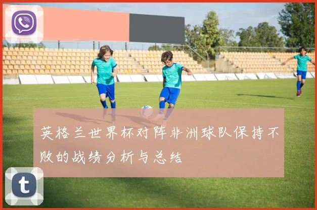 英格兰世界杯对阵非洲球队保持不败的战绩分析与总结