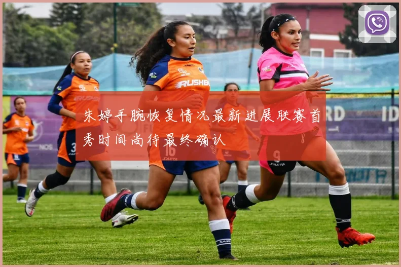 朱婷手腕恢复情况最新进展联赛首秀时间尚待最终确认