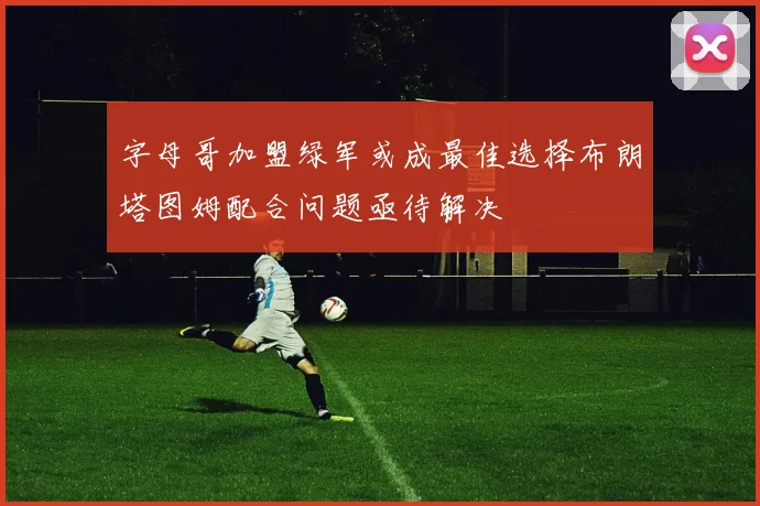 字母哥加盟绿军或成最佳选择布朗塔图姆配合问题亟待解决